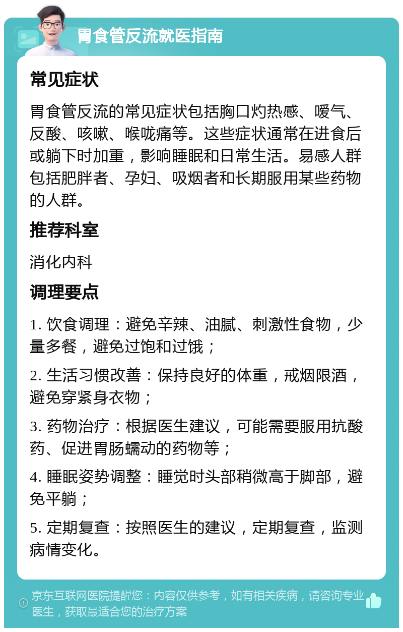 胃食管反流就医指南 常见症状 胃食管反流的常见症状包括胸口灼热感、嗳气、反酸、咳嗽、喉咙痛等。这些症状通常在进食后或躺下时加重，影响睡眠和日常生活。易感人群包括肥胖者、孕妇、吸烟者和长期服用某些药物的人群。 推荐科室 消化内科 调理要点 1. 饮食调理：避免辛辣、油腻、刺激性食物，少量多餐，避免过饱和过饿； 2. 生活习惯改善：保持良好的体重，戒烟限酒，避免穿紧身衣物； 3. 药物治疗：根据医生建议，可能需要服用抗酸药、促进胃肠蠕动的药物等； 4. 睡眠姿势调整：睡觉时头部稍微高于脚部，避免平躺； 5. 定期复查：按照医生的建议，定期复查，监测病情变化。