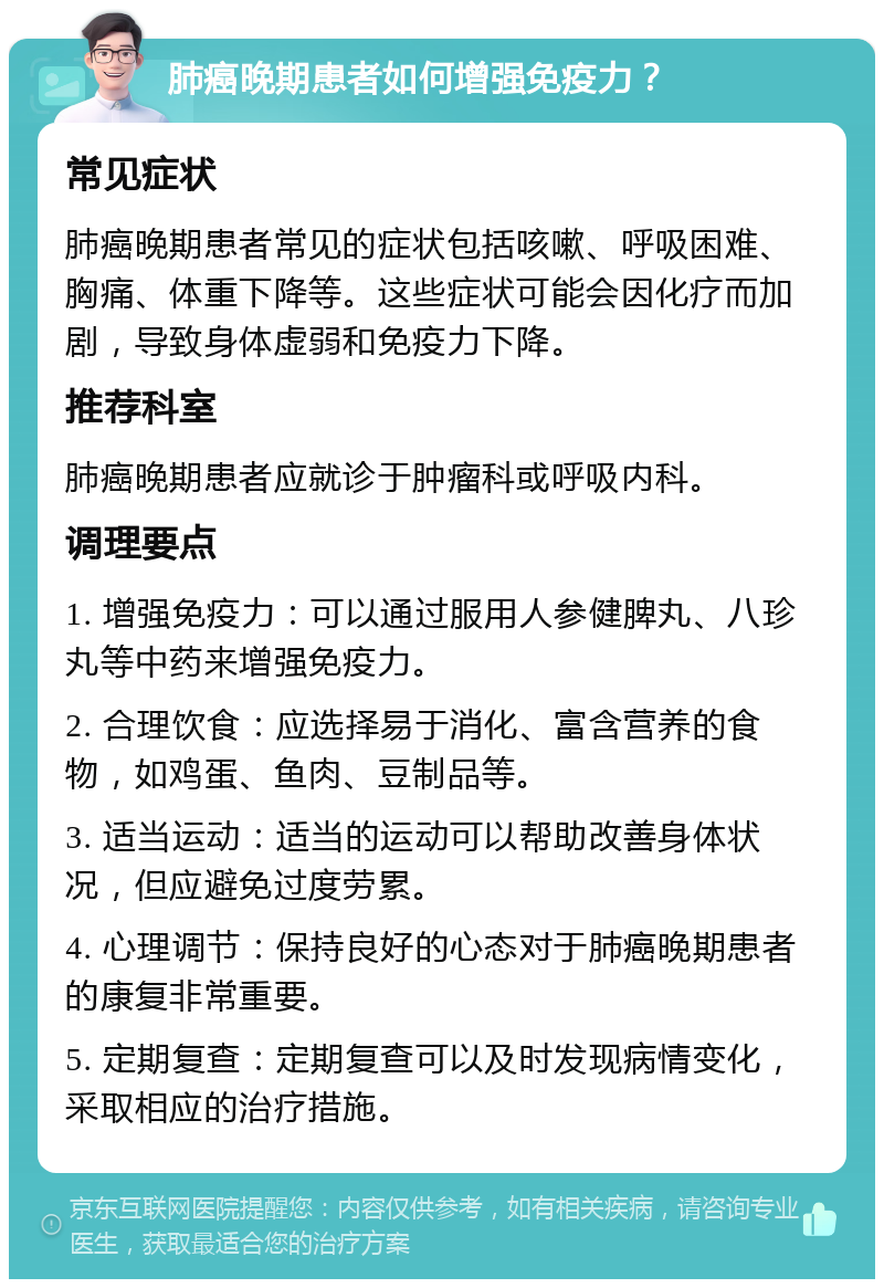 肺癌晚期患者如何增强免疫力？ 常见症状 肺癌晚期患者常见的症状包括咳嗽、呼吸困难、胸痛、体重下降等。这些症状可能会因化疗而加剧，导致身体虚弱和免疫力下降。 推荐科室 肺癌晚期患者应就诊于肿瘤科或呼吸内科。 调理要点 1. 增强免疫力：可以通过服用人参健脾丸、八珍丸等中药来增强免疫力。 2. 合理饮食：应选择易于消化、富含营养的食物，如鸡蛋、鱼肉、豆制品等。 3. 适当运动：适当的运动可以帮助改善身体状况，但应避免过度劳累。 4. 心理调节：保持良好的心态对于肺癌晚期患者的康复非常重要。 5. 定期复查：定期复查可以及时发现病情变化，采取相应的治疗措施。