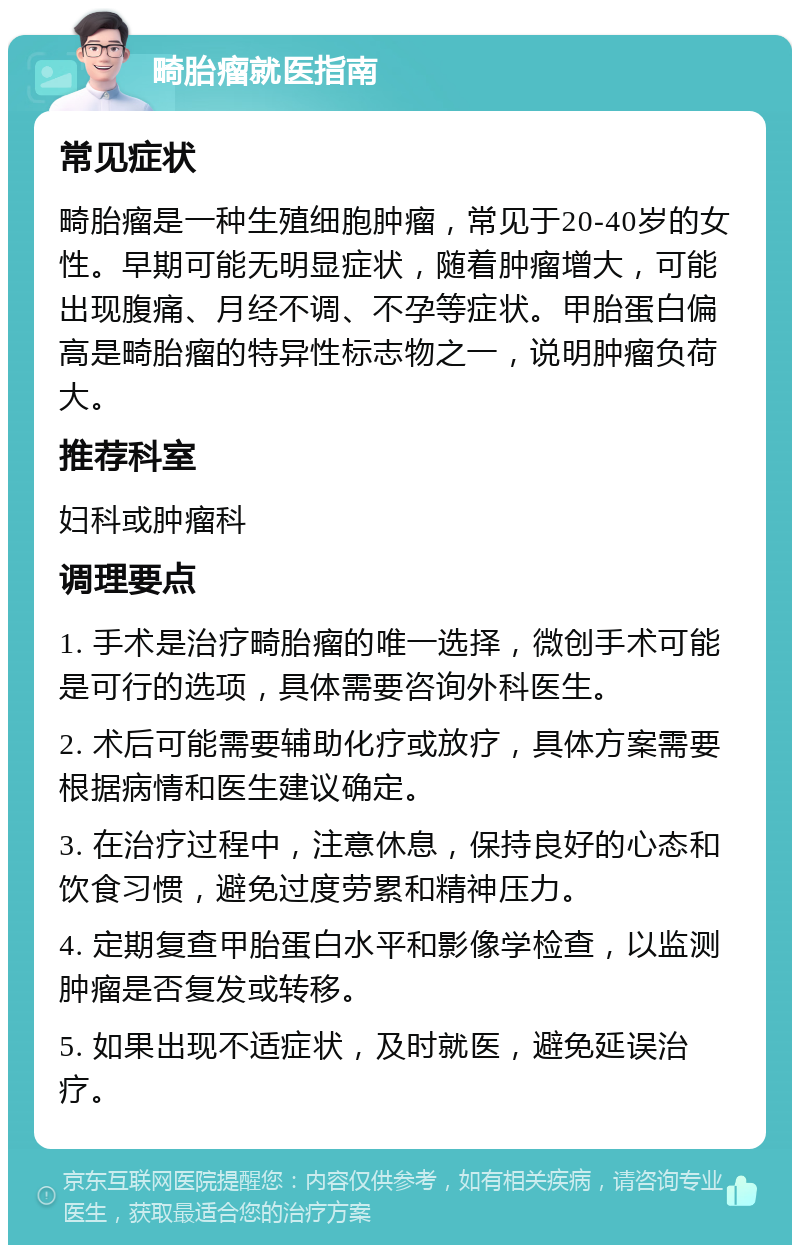 畸胎瘤就医指南 常见症状 畸胎瘤是一种生殖细胞肿瘤，常见于20-40岁的女性。早期可能无明显症状，随着肿瘤增大，可能出现腹痛、月经不调、不孕等症状。甲胎蛋白偏高是畸胎瘤的特异性标志物之一，说明肿瘤负荷大。 推荐科室 妇科或肿瘤科 调理要点 1. 手术是治疗畸胎瘤的唯一选择，微创手术可能是可行的选项，具体需要咨询外科医生。 2. 术后可能需要辅助化疗或放疗，具体方案需要根据病情和医生建议确定。 3. 在治疗过程中，注意休息，保持良好的心态和饮食习惯，避免过度劳累和精神压力。 4. 定期复查甲胎蛋白水平和影像学检查，以监测肿瘤是否复发或转移。 5. 如果出现不适症状，及时就医，避免延误治疗。