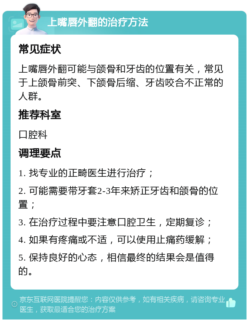 上嘴唇外翻的治疗方法 常见症状 上嘴唇外翻可能与颌骨和牙齿的位置有关，常见于上颌骨前突、下颌骨后缩、牙齿咬合不正常的人群。 推荐科室 口腔科 调理要点 1. 找专业的正畸医生进行治疗； 2. 可能需要带牙套2-3年来矫正牙齿和颌骨的位置； 3. 在治疗过程中要注意口腔卫生，定期复诊； 4. 如果有疼痛或不适，可以使用止痛药缓解； 5. 保持良好的心态，相信最终的结果会是值得的。