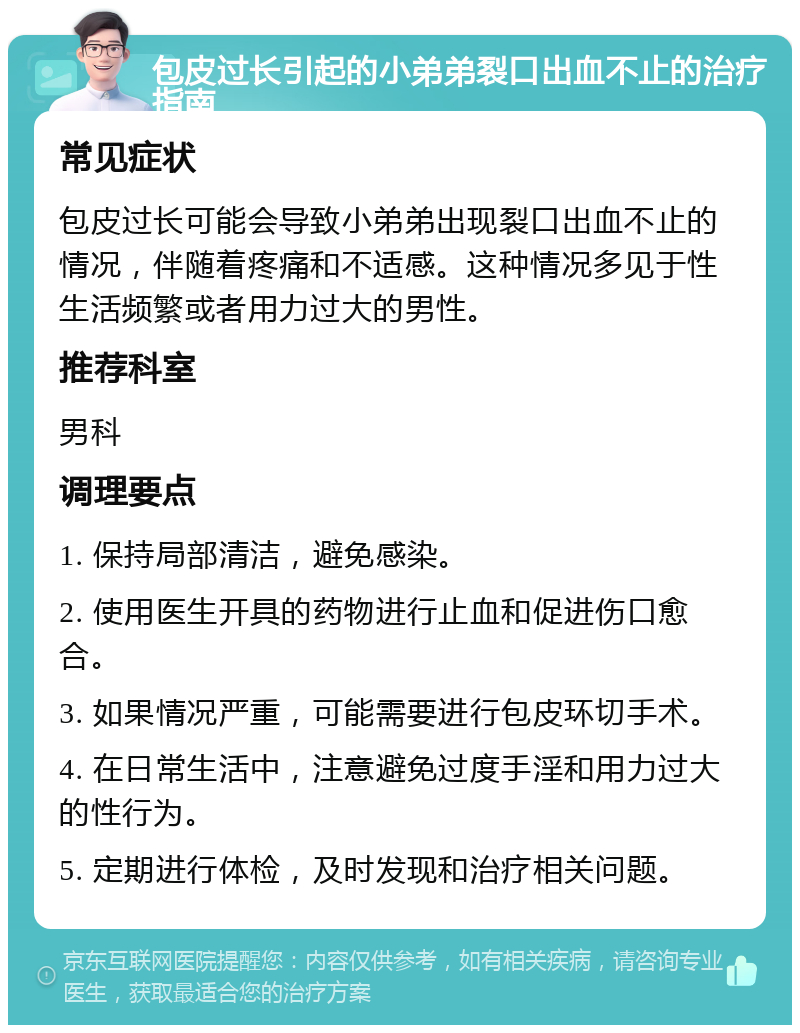 包皮过长引起的小弟弟裂口出血不止的治疗指南 常见症状 包皮过长可能会导致小弟弟出现裂口出血不止的情况，伴随着疼痛和不适感。这种情况多见于性生活频繁或者用力过大的男性。 推荐科室 男科 调理要点 1. 保持局部清洁，避免感染。 2. 使用医生开具的药物进行止血和促进伤口愈合。 3. 如果情况严重，可能需要进行包皮环切手术。 4. 在日常生活中，注意避免过度手淫和用力过大的性行为。 5. 定期进行体检，及时发现和治疗相关问题。