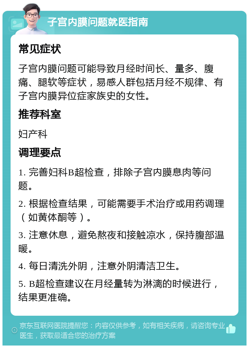 子宫内膜问题就医指南 常见症状 子宫内膜问题可能导致月经时间长、量多、腹痛、腿软等症状，易感人群包括月经不规律、有子宫内膜异位症家族史的女性。 推荐科室 妇产科 调理要点 1. 完善妇科B超检查，排除子宫内膜息肉等问题。 2. 根据检查结果，可能需要手术治疗或用药调理（如黄体酮等）。 3. 注意休息，避免熬夜和接触凉水，保持腹部温暖。 4. 每日清洗外阴，注意外阴清洁卫生。 5. B超检查建议在月经量转为淋漓的时候进行，结果更准确。