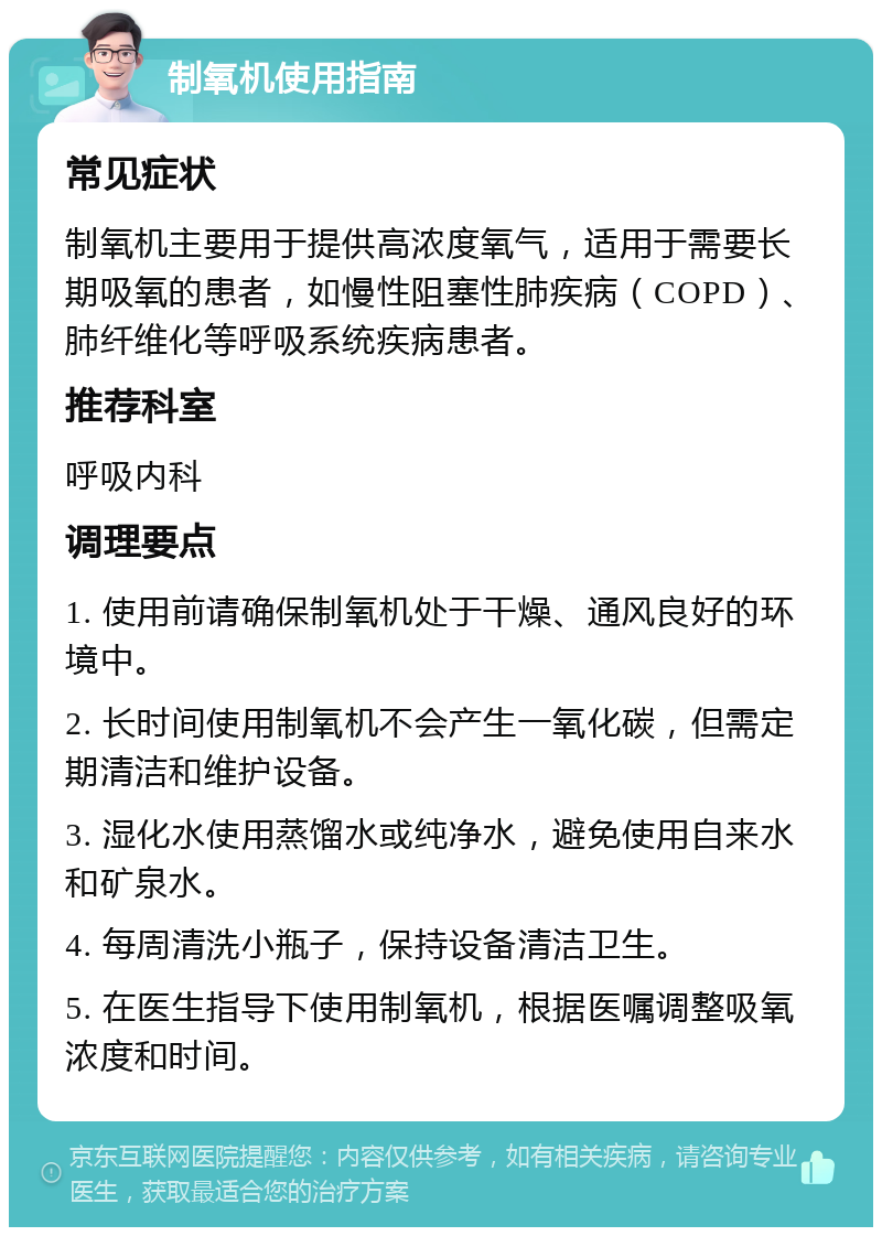 制氧机使用指南 常见症状 制氧机主要用于提供高浓度氧气，适用于需要长期吸氧的患者，如慢性阻塞性肺疾病（COPD）、肺纤维化等呼吸系统疾病患者。 推荐科室 呼吸内科 调理要点 1. 使用前请确保制氧机处于干燥、通风良好的环境中。 2. 长时间使用制氧机不会产生一氧化碳，但需定期清洁和维护设备。 3. 湿化水使用蒸馏水或纯净水，避免使用自来水和矿泉水。 4. 每周清洗小瓶子，保持设备清洁卫生。 5. 在医生指导下使用制氧机，根据医嘱调整吸氧浓度和时间。