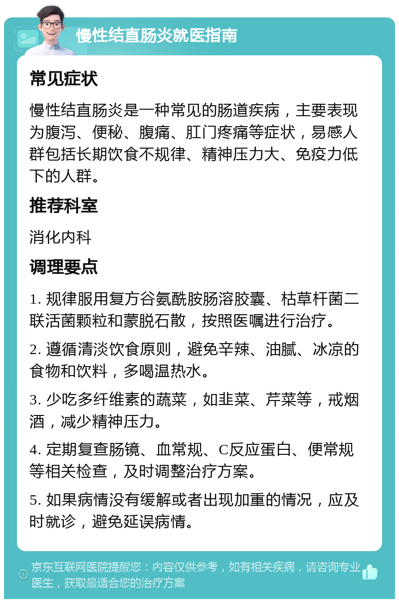 慢性结直肠炎就医指南 常见症状 慢性结直肠炎是一种常见的肠道疾病，主要表现为腹泻、便秘、腹痛、肛门疼痛等症状，易感人群包括长期饮食不规律、精神压力大、免疫力低下的人群。 推荐科室 消化内科 调理要点 1. 规律服用复方谷氨酰胺肠溶胶囊、枯草杆菌二联活菌颗粒和蒙脱石散，按照医嘱进行治疗。 2. 遵循清淡饮食原则，避免辛辣、油腻、冰凉的食物和饮料，多喝温热水。 3. 少吃多纤维素的蔬菜，如韭菜、芹菜等，戒烟酒，减少精神压力。 4. 定期复查肠镜、血常规、C反应蛋白、便常规等相关检查，及时调整治疗方案。 5. 如果病情没有缓解或者出现加重的情况，应及时就诊，避免延误病情。