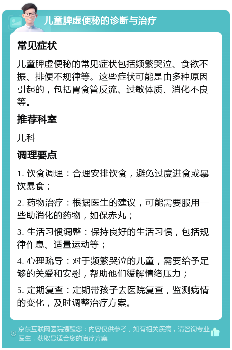 儿童脾虚便秘的诊断与治疗 常见症状 儿童脾虚便秘的常见症状包括频繁哭泣、食欲不振、排便不规律等。这些症状可能是由多种原因引起的，包括胃食管反流、过敏体质、消化不良等。 推荐科室 儿科 调理要点 1. 饮食调理：合理安排饮食，避免过度进食或暴饮暴食； 2. 药物治疗：根据医生的建议，可能需要服用一些助消化的药物，如保赤丸； 3. 生活习惯调整：保持良好的生活习惯，包括规律作息、适量运动等； 4. 心理疏导：对于频繁哭泣的儿童，需要给予足够的关爱和安慰，帮助他们缓解情绪压力； 5. 定期复查：定期带孩子去医院复查，监测病情的变化，及时调整治疗方案。