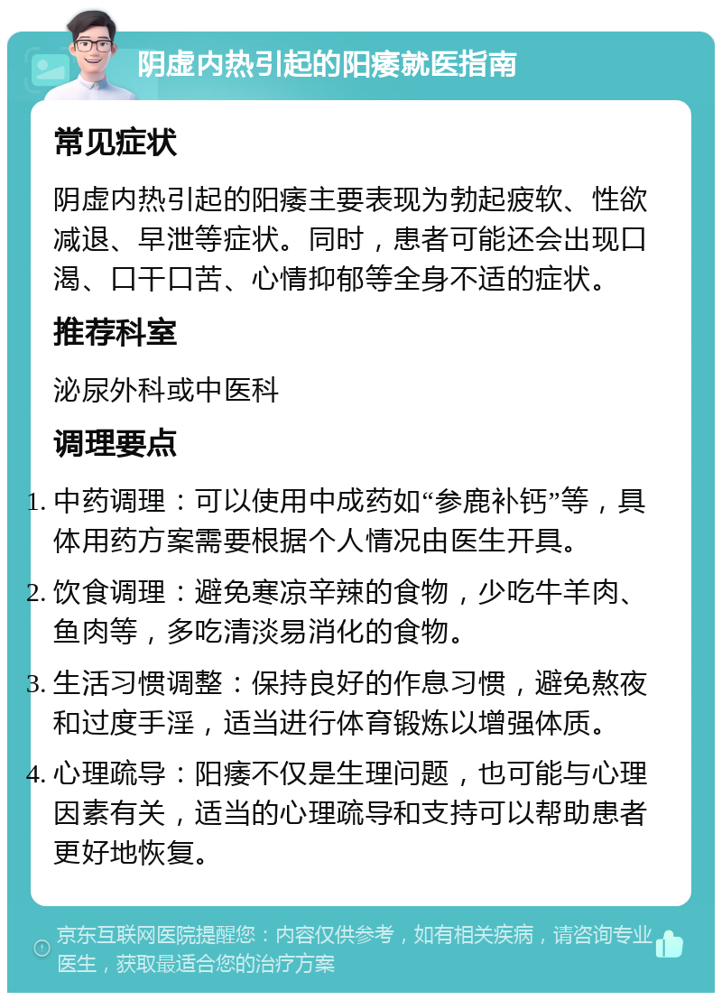 阴虚内热引起的阳痿就医指南 常见症状 阴虚内热引起的阳痿主要表现为勃起疲软、性欲减退、早泄等症状。同时，患者可能还会出现口渴、口干口苦、心情抑郁等全身不适的症状。 推荐科室 泌尿外科或中医科 调理要点 中药调理：可以使用中成药如“参鹿补钙”等，具体用药方案需要根据个人情况由医生开具。 饮食调理：避免寒凉辛辣的食物，少吃牛羊肉、鱼肉等，多吃清淡易消化的食物。 生活习惯调整：保持良好的作息习惯，避免熬夜和过度手淫，适当进行体育锻炼以增强体质。 心理疏导：阳痿不仅是生理问题，也可能与心理因素有关，适当的心理疏导和支持可以帮助患者更好地恢复。