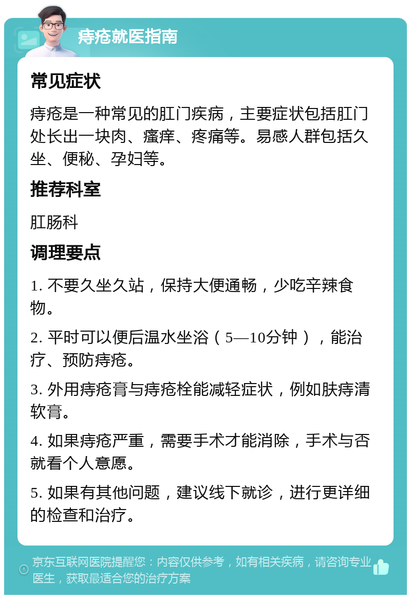 痔疮就医指南 常见症状 痔疮是一种常见的肛门疾病，主要症状包括肛门处长出一块肉、瘙痒、疼痛等。易感人群包括久坐、便秘、孕妇等。 推荐科室 肛肠科 调理要点 1. 不要久坐久站，保持大便通畅，少吃辛辣食物。 2. 平时可以便后温水坐浴（5—10分钟），能治疗、预防痔疮。 3. 外用痔疮膏与痔疮栓能减轻症状，例如肤痔清软膏。 4. 如果痔疮严重，需要手术才能消除，手术与否就看个人意愿。 5. 如果有其他问题，建议线下就诊，进行更详细的检查和治疗。