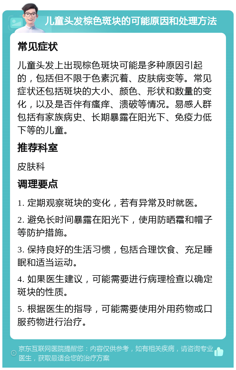 儿童头发棕色斑块的可能原因和处理方法 常见症状 儿童头发上出现棕色斑块可能是多种原因引起的，包括但不限于色素沉着、皮肤病变等。常见症状还包括斑块的大小、颜色、形状和数量的变化，以及是否伴有瘙痒、溃破等情况。易感人群包括有家族病史、长期暴露在阳光下、免疫力低下等的儿童。 推荐科室 皮肤科 调理要点 1. 定期观察斑块的变化，若有异常及时就医。 2. 避免长时间暴露在阳光下，使用防晒霜和帽子等防护措施。 3. 保持良好的生活习惯，包括合理饮食、充足睡眠和适当运动。 4. 如果医生建议，可能需要进行病理检查以确定斑块的性质。 5. 根据医生的指导，可能需要使用外用药物或口服药物进行治疗。