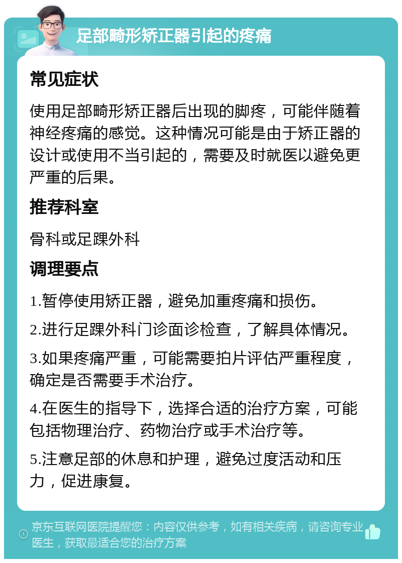 足部畸形矫正器引起的疼痛 常见症状 使用足部畸形矫正器后出现的脚疼，可能伴随着神经疼痛的感觉。这种情况可能是由于矫正器的设计或使用不当引起的，需要及时就医以避免更严重的后果。 推荐科室 骨科或足踝外科 调理要点 1.暂停使用矫正器，避免加重疼痛和损伤。 2.进行足踝外科门诊面诊检查，了解具体情况。 3.如果疼痛严重，可能需要拍片评估严重程度，确定是否需要手术治疗。 4.在医生的指导下，选择合适的治疗方案，可能包括物理治疗、药物治疗或手术治疗等。 5.注意足部的休息和护理，避免过度活动和压力，促进康复。