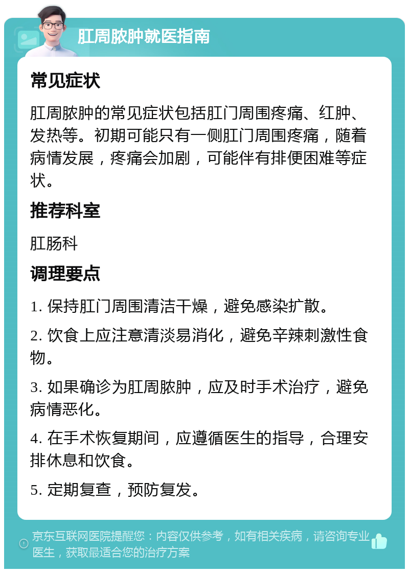 肛周脓肿就医指南 常见症状 肛周脓肿的常见症状包括肛门周围疼痛、红肿、发热等。初期可能只有一侧肛门周围疼痛，随着病情发展，疼痛会加剧，可能伴有排便困难等症状。 推荐科室 肛肠科 调理要点 1. 保持肛门周围清洁干燥，避免感染扩散。 2. 饮食上应注意清淡易消化，避免辛辣刺激性食物。 3. 如果确诊为肛周脓肿，应及时手术治疗，避免病情恶化。 4. 在手术恢复期间，应遵循医生的指导，合理安排休息和饮食。 5. 定期复查，预防复发。