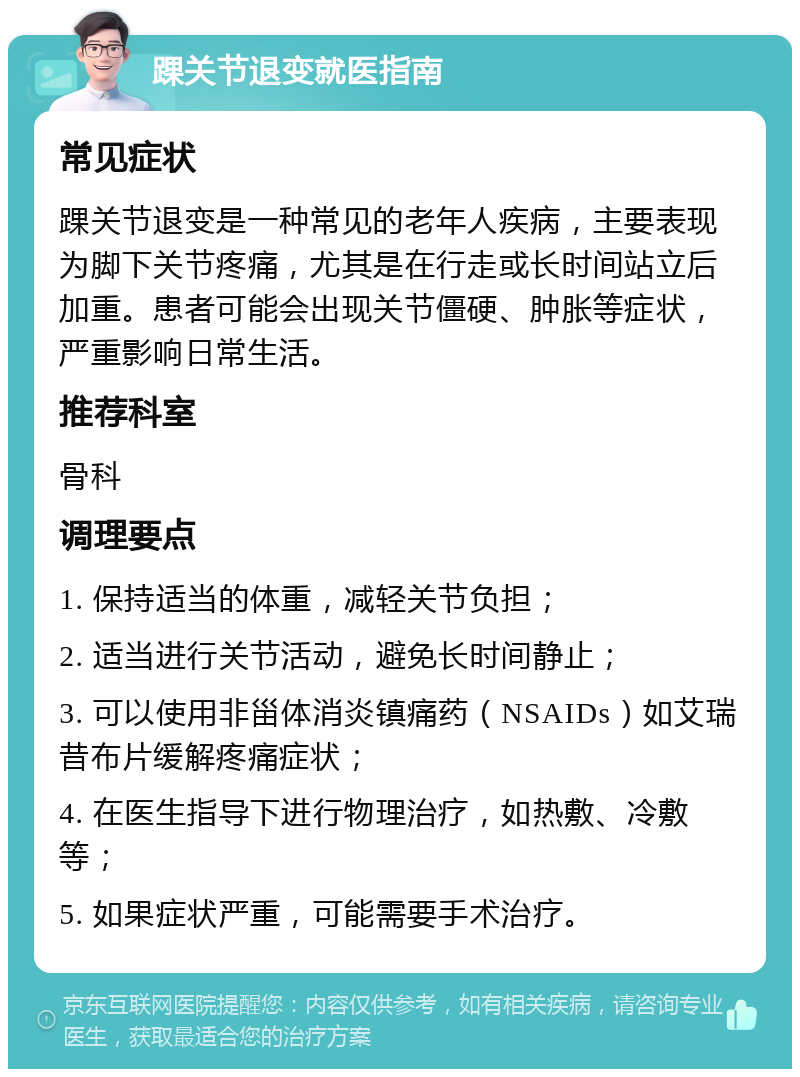 踝关节退变就医指南 常见症状 踝关节退变是一种常见的老年人疾病，主要表现为脚下关节疼痛，尤其是在行走或长时间站立后加重。患者可能会出现关节僵硬、肿胀等症状，严重影响日常生活。 推荐科室 骨科 调理要点 1. 保持适当的体重，减轻关节负担； 2. 适当进行关节活动，避免长时间静止； 3. 可以使用非甾体消炎镇痛药（NSAIDs）如艾瑞昔布片缓解疼痛症状； 4. 在医生指导下进行物理治疗，如热敷、冷敷等； 5. 如果症状严重，可能需要手术治疗。