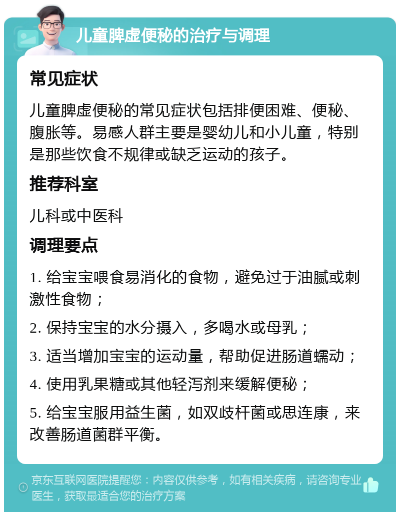 儿童脾虚便秘的治疗与调理 常见症状 儿童脾虚便秘的常见症状包括排便困难、便秘、腹胀等。易感人群主要是婴幼儿和小儿童，特别是那些饮食不规律或缺乏运动的孩子。 推荐科室 儿科或中医科 调理要点 1. 给宝宝喂食易消化的食物，避免过于油腻或刺激性食物； 2. 保持宝宝的水分摄入，多喝水或母乳； 3. 适当增加宝宝的运动量，帮助促进肠道蠕动； 4. 使用乳果糖或其他轻泻剂来缓解便秘； 5. 给宝宝服用益生菌，如双歧杆菌或思连康，来改善肠道菌群平衡。