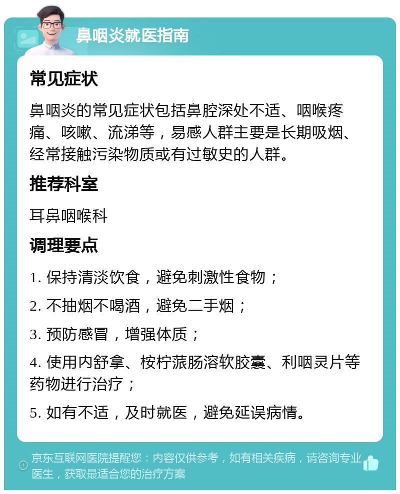 鼻咽炎就医指南 常见症状 鼻咽炎的常见症状包括鼻腔深处不适、咽喉疼痛、咳嗽、流涕等，易感人群主要是长期吸烟、经常接触污染物质或有过敏史的人群。 推荐科室 耳鼻咽喉科 调理要点 1. 保持清淡饮食，避免刺激性食物； 2. 不抽烟不喝酒，避免二手烟； 3. 预防感冒，增强体质； 4. 使用内舒拿、桉柠蒎肠溶软胶囊、利咽灵片等药物进行治疗； 5. 如有不适，及时就医，避免延误病情。