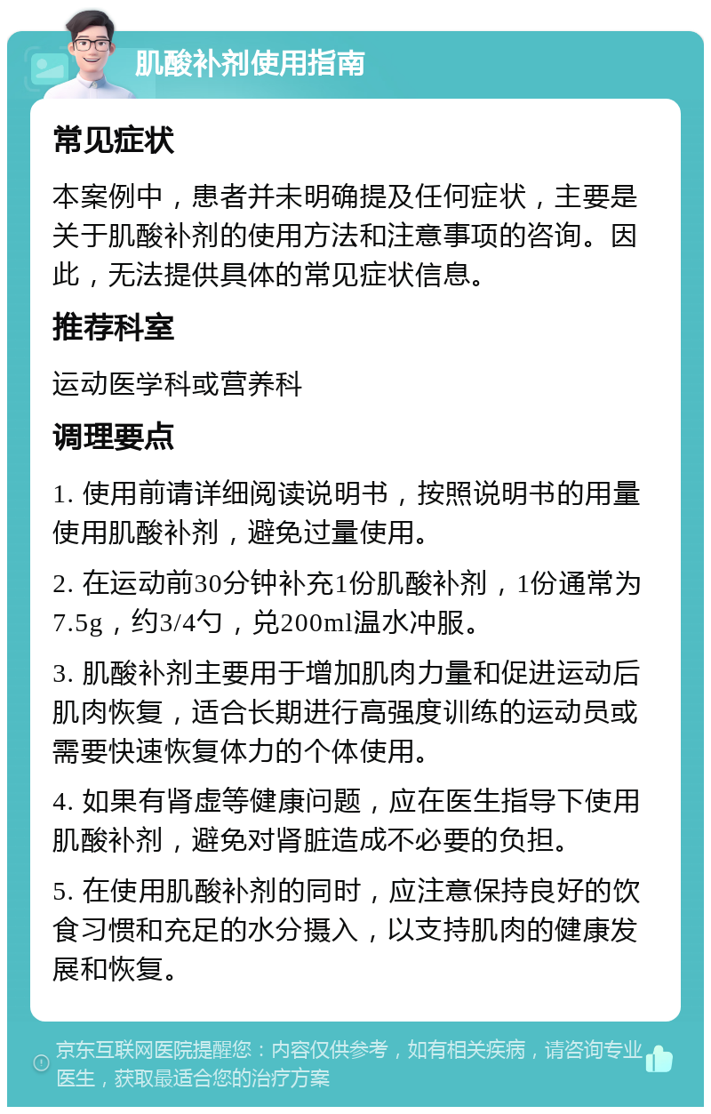 肌酸补剂使用指南 常见症状 本案例中，患者并未明确提及任何症状，主要是关于肌酸补剂的使用方法和注意事项的咨询。因此，无法提供具体的常见症状信息。 推荐科室 运动医学科或营养科 调理要点 1. 使用前请详细阅读说明书，按照说明书的用量使用肌酸补剂，避免过量使用。 2. 在运动前30分钟补充1份肌酸补剂，1份通常为7.5g，约3/4勺，兑200ml温水冲服。 3. 肌酸补剂主要用于增加肌肉力量和促进运动后肌肉恢复，适合长期进行高强度训练的运动员或需要快速恢复体力的个体使用。 4. 如果有肾虚等健康问题，应在医生指导下使用肌酸补剂，避免对肾脏造成不必要的负担。 5. 在使用肌酸补剂的同时，应注意保持良好的饮食习惯和充足的水分摄入，以支持肌肉的健康发展和恢复。