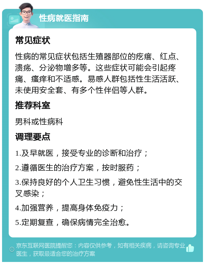 性病就医指南 常见症状 性病的常见症状包括生殖器部位的疙瘩、红点、溃疡、分泌物增多等。这些症状可能会引起疼痛、瘙痒和不适感。易感人群包括性生活活跃、未使用安全套、有多个性伴侣等人群。 推荐科室 男科或性病科 调理要点 1.及早就医，接受专业的诊断和治疗； 2.遵循医生的治疗方案，按时服药； 3.保持良好的个人卫生习惯，避免性生活中的交叉感染； 4.加强营养，提高身体免疫力； 5.定期复查，确保病情完全治愈。