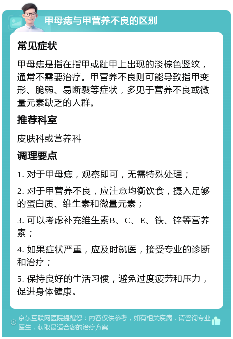 甲母痣与甲营养不良的区别 常见症状 甲母痣是指在指甲或趾甲上出现的淡棕色竖纹，通常不需要治疗。甲营养不良则可能导致指甲变形、脆弱、易断裂等症状，多见于营养不良或微量元素缺乏的人群。 推荐科室 皮肤科或营养科 调理要点 1. 对于甲母痣，观察即可，无需特殊处理； 2. 对于甲营养不良，应注意均衡饮食，摄入足够的蛋白质、维生素和微量元素； 3. 可以考虑补充维生素B、C、E、铁、锌等营养素； 4. 如果症状严重，应及时就医，接受专业的诊断和治疗； 5. 保持良好的生活习惯，避免过度疲劳和压力，促进身体健康。