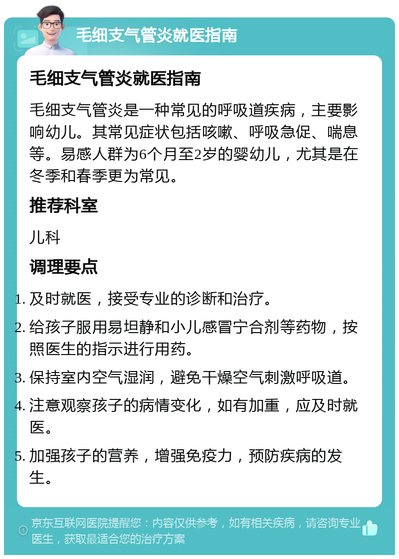 毛细支气管炎就医指南 毛细支气管炎就医指南 毛细支气管炎是一种常见的呼吸道疾病，主要影响幼儿。其常见症状包括咳嗽、呼吸急促、喘息等。易感人群为6个月至2岁的婴幼儿，尤其是在冬季和春季更为常见。 推荐科室 儿科 调理要点 及时就医，接受专业的诊断和治疗。 给孩子服用易坦静和小儿感冒宁合剂等药物，按照医生的指示进行用药。 保持室内空气湿润，避免干燥空气刺激呼吸道。 注意观察孩子的病情变化，如有加重，应及时就医。 加强孩子的营养，增强免疫力，预防疾病的发生。