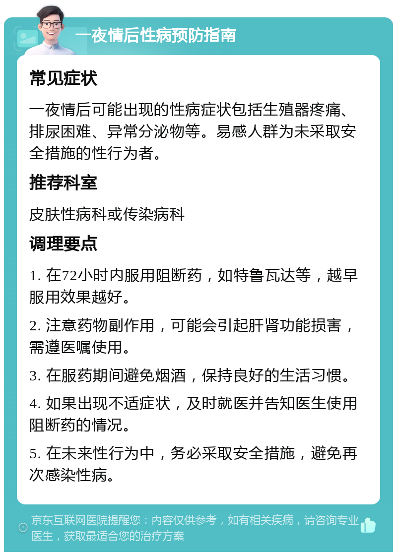 一夜情后性病预防指南 常见症状 一夜情后可能出现的性病症状包括生殖器疼痛、排尿困难、异常分泌物等。易感人群为未采取安全措施的性行为者。 推荐科室 皮肤性病科或传染病科 调理要点 1. 在72小时内服用阻断药，如特鲁瓦达等，越早服用效果越好。 2. 注意药物副作用，可能会引起肝肾功能损害，需遵医嘱使用。 3. 在服药期间避免烟酒，保持良好的生活习惯。 4. 如果出现不适症状，及时就医并告知医生使用阻断药的情况。 5. 在未来性行为中，务必采取安全措施，避免再次感染性病。