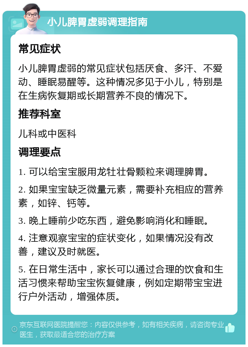 小儿脾胃虚弱调理指南 常见症状 小儿脾胃虚弱的常见症状包括厌食、多汗、不爱动、睡眠易醒等。这种情况多见于小儿，特别是在生病恢复期或长期营养不良的情况下。 推荐科室 儿科或中医科 调理要点 1. 可以给宝宝服用龙牡壮骨颗粒来调理脾胃。 2. 如果宝宝缺乏微量元素，需要补充相应的营养素，如锌、钙等。 3. 晚上睡前少吃东西，避免影响消化和睡眠。 4. 注意观察宝宝的症状变化，如果情况没有改善，建议及时就医。 5. 在日常生活中，家长可以通过合理的饮食和生活习惯来帮助宝宝恢复健康，例如定期带宝宝进行户外活动，增强体质。