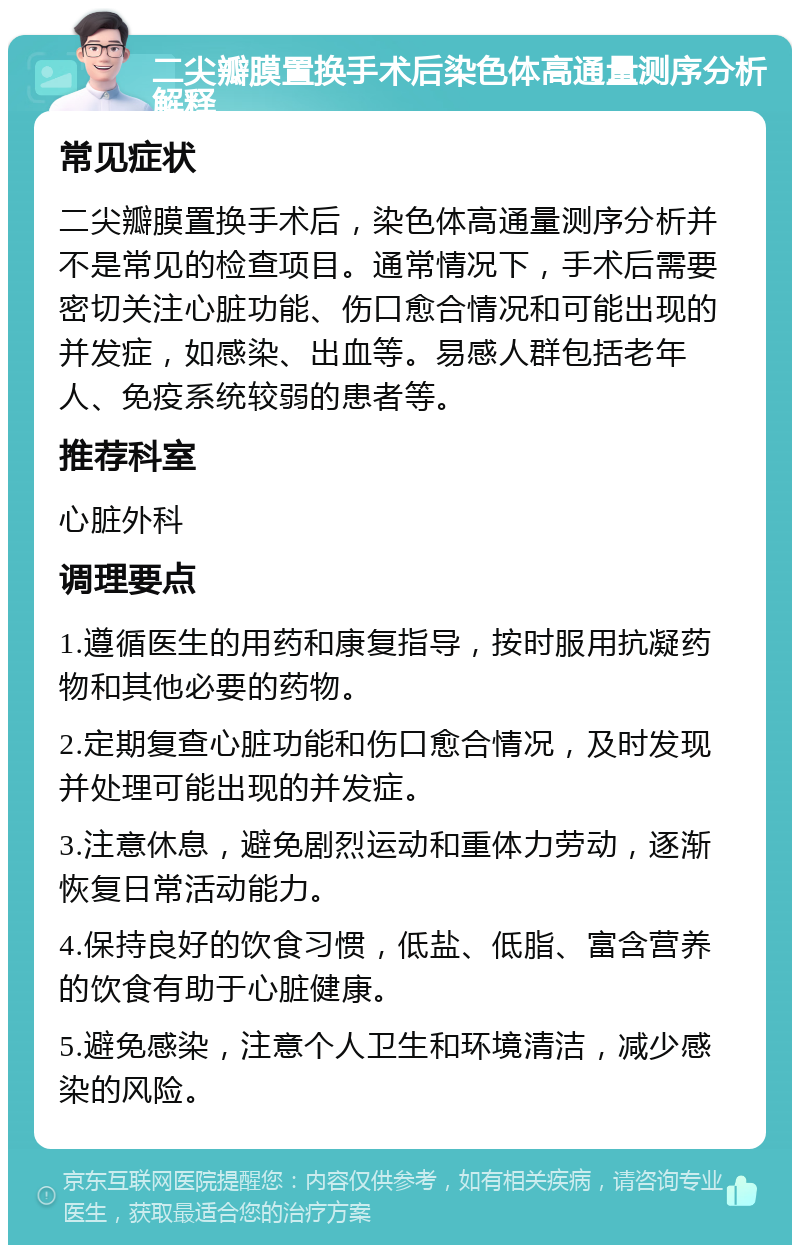 二尖瓣膜置换手术后染色体高通量测序分析解释 常见症状 二尖瓣膜置换手术后，染色体高通量测序分析并不是常见的检查项目。通常情况下，手术后需要密切关注心脏功能、伤口愈合情况和可能出现的并发症，如感染、出血等。易感人群包括老年人、免疫系统较弱的患者等。 推荐科室 心脏外科 调理要点 1.遵循医生的用药和康复指导，按时服用抗凝药物和其他必要的药物。 2.定期复查心脏功能和伤口愈合情况，及时发现并处理可能出现的并发症。 3.注意休息，避免剧烈运动和重体力劳动，逐渐恢复日常活动能力。 4.保持良好的饮食习惯，低盐、低脂、富含营养的饮食有助于心脏健康。 5.避免感染，注意个人卫生和环境清洁，减少感染的风险。