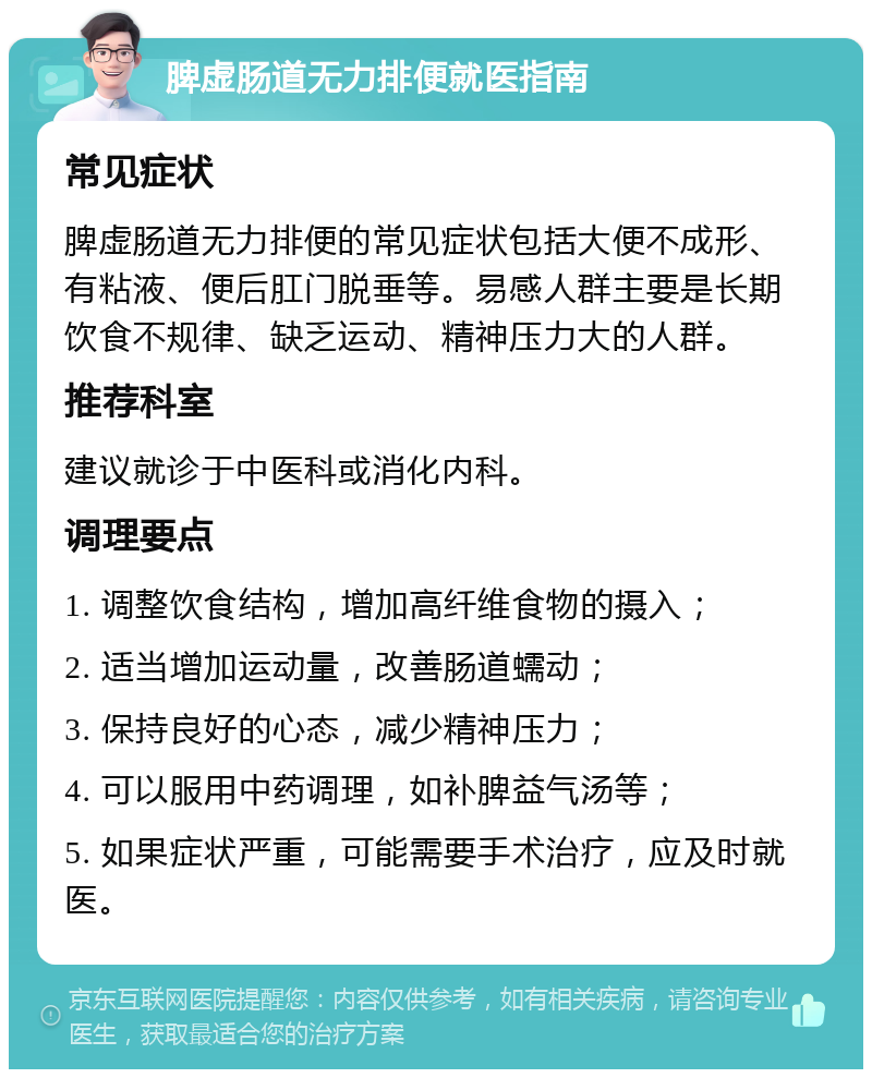 脾虚肠道无力排便就医指南 常见症状 脾虚肠道无力排便的常见症状包括大便不成形、有粘液、便后肛门脱垂等。易感人群主要是长期饮食不规律、缺乏运动、精神压力大的人群。 推荐科室 建议就诊于中医科或消化内科。 调理要点 1. 调整饮食结构，增加高纤维食物的摄入； 2. 适当增加运动量，改善肠道蠕动； 3. 保持良好的心态，减少精神压力； 4. 可以服用中药调理，如补脾益气汤等； 5. 如果症状严重，可能需要手术治疗，应及时就医。