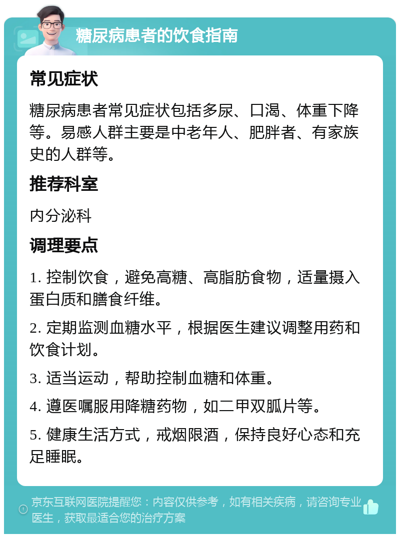 糖尿病患者的饮食指南 常见症状 糖尿病患者常见症状包括多尿、口渴、体重下降等。易感人群主要是中老年人、肥胖者、有家族史的人群等。 推荐科室 内分泌科 调理要点 1. 控制饮食，避免高糖、高脂肪食物，适量摄入蛋白质和膳食纤维。 2. 定期监测血糖水平，根据医生建议调整用药和饮食计划。 3. 适当运动，帮助控制血糖和体重。 4. 遵医嘱服用降糖药物，如二甲双胍片等。 5. 健康生活方式，戒烟限酒，保持良好心态和充足睡眠。