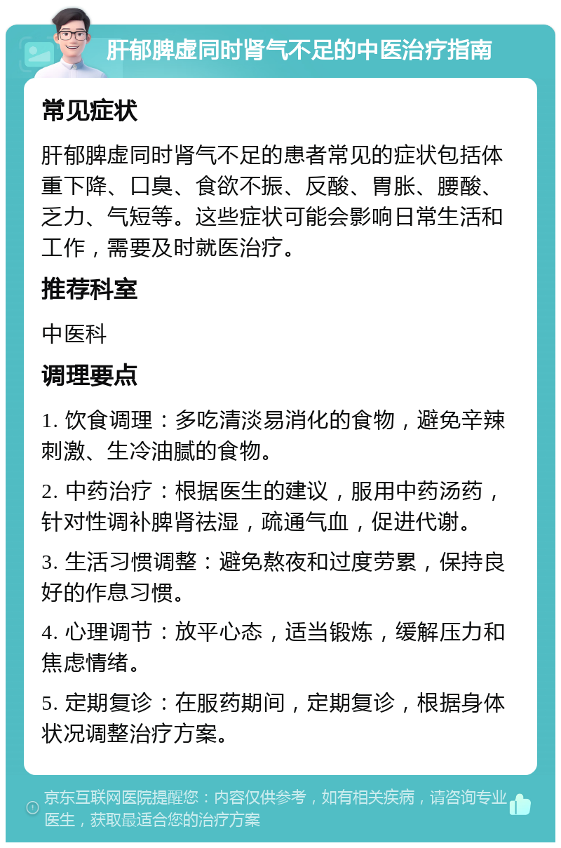 肝郁脾虚同时肾气不足的中医治疗指南 常见症状 肝郁脾虚同时肾气不足的患者常见的症状包括体重下降、口臭、食欲不振、反酸、胃胀、腰酸、乏力、气短等。这些症状可能会影响日常生活和工作，需要及时就医治疗。 推荐科室 中医科 调理要点 1. 饮食调理：多吃清淡易消化的食物，避免辛辣刺激、生冷油腻的食物。 2. 中药治疗：根据医生的建议，服用中药汤药，针对性调补脾肾祛湿，疏通气血，促进代谢。 3. 生活习惯调整：避免熬夜和过度劳累，保持良好的作息习惯。 4. 心理调节：放平心态，适当锻炼，缓解压力和焦虑情绪。 5. 定期复诊：在服药期间，定期复诊，根据身体状况调整治疗方案。