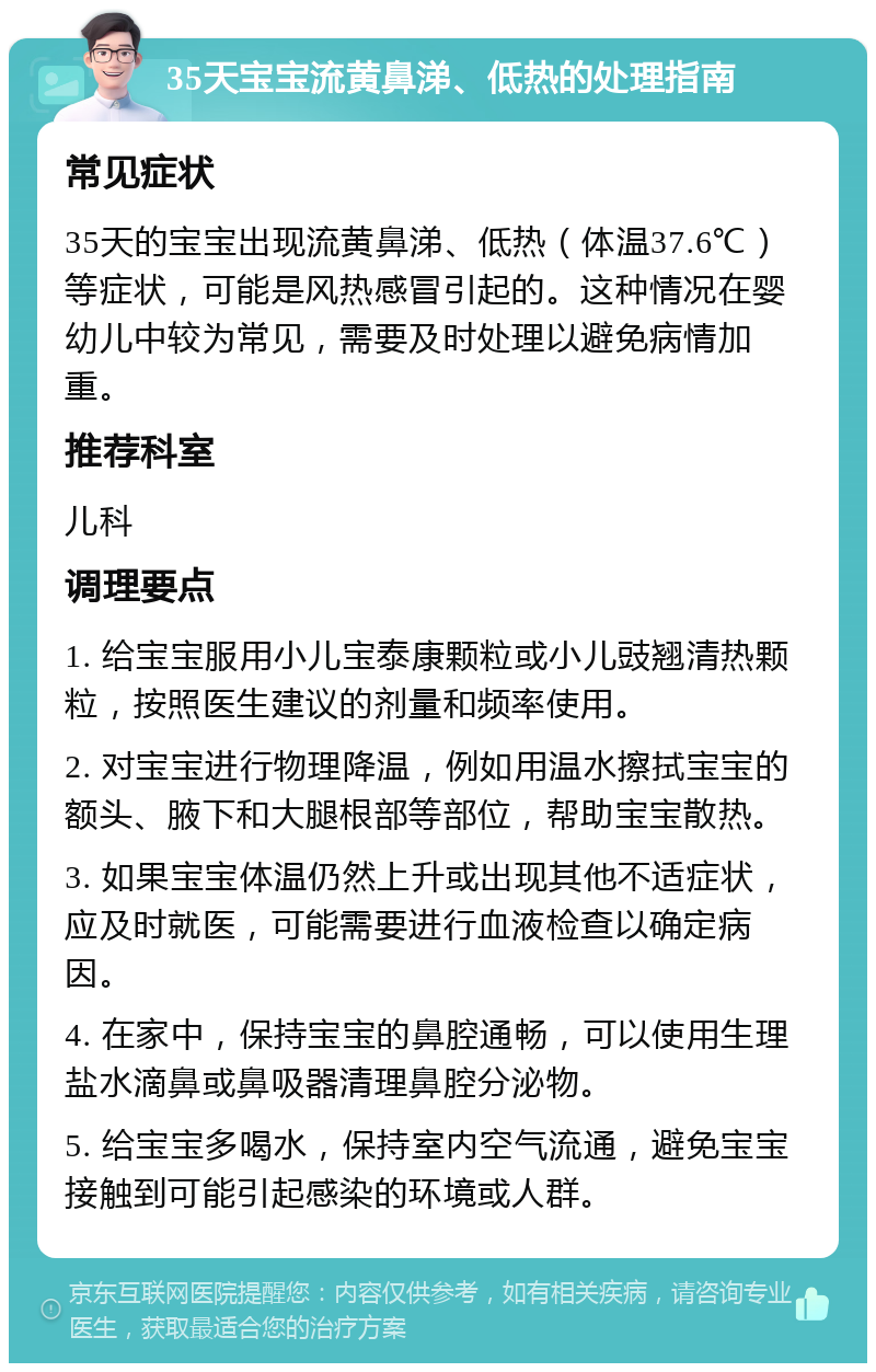 35天宝宝流黄鼻涕、低热的处理指南 常见症状 35天的宝宝出现流黄鼻涕、低热（体温37.6℃）等症状，可能是风热感冒引起的。这种情况在婴幼儿中较为常见，需要及时处理以避免病情加重。 推荐科室 儿科 调理要点 1. 给宝宝服用小儿宝泰康颗粒或小儿豉翘清热颗粒，按照医生建议的剂量和频率使用。 2. 对宝宝进行物理降温，例如用温水擦拭宝宝的额头、腋下和大腿根部等部位，帮助宝宝散热。 3. 如果宝宝体温仍然上升或出现其他不适症状，应及时就医，可能需要进行血液检查以确定病因。 4. 在家中，保持宝宝的鼻腔通畅，可以使用生理盐水滴鼻或鼻吸器清理鼻腔分泌物。 5. 给宝宝多喝水，保持室内空气流通，避免宝宝接触到可能引起感染的环境或人群。