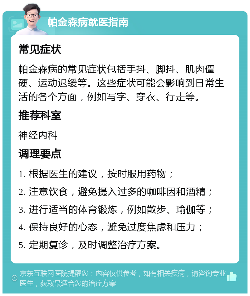 帕金森病就医指南 常见症状 帕金森病的常见症状包括手抖、脚抖、肌肉僵硬、运动迟缓等。这些症状可能会影响到日常生活的各个方面，例如写字、穿衣、行走等。 推荐科室 神经内科 调理要点 1. 根据医生的建议，按时服用药物； 2. 注意饮食，避免摄入过多的咖啡因和酒精； 3. 进行适当的体育锻炼，例如散步、瑜伽等； 4. 保持良好的心态，避免过度焦虑和压力； 5. 定期复诊，及时调整治疗方案。