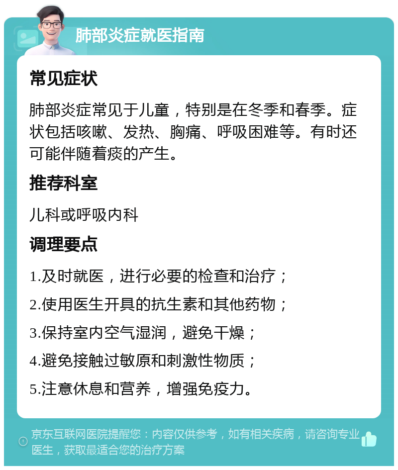 肺部炎症就医指南 常见症状 肺部炎症常见于儿童，特别是在冬季和春季。症状包括咳嗽、发热、胸痛、呼吸困难等。有时还可能伴随着痰的产生。 推荐科室 儿科或呼吸内科 调理要点 1.及时就医，进行必要的检查和治疗； 2.使用医生开具的抗生素和其他药物； 3.保持室内空气湿润，避免干燥； 4.避免接触过敏原和刺激性物质； 5.注意休息和营养，增强免疫力。