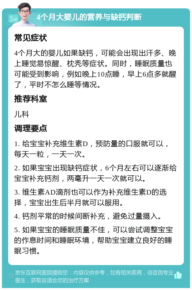 4个月大婴儿的营养与缺钙判断 常见症状 4个月大的婴儿如果缺钙，可能会出现出汗多、晚上睡觉易惊醒、枕秃等症状。同时，睡眠质量也可能受到影响，例如晚上10点睡，早上6点多就醒了，平时不怎么睡等情况。 推荐科室 儿科 调理要点 1. 给宝宝补充维生素D，预防量的口服就可以，每天一粒，一天一次。 2. 如果宝宝出现缺钙症状，6个月左右可以逐渐给宝宝补充钙剂，两毫升一天一次就可以。 3. 维生素AD滴剂也可以作为补充维生素D的选择，宝宝出生后半月就可以服用。 4. 钙剂平常的时候间断补充，避免过量摄入。 5. 如果宝宝的睡眠质量不佳，可以尝试调整宝宝的作息时间和睡眠环境，帮助宝宝建立良好的睡眠习惯。