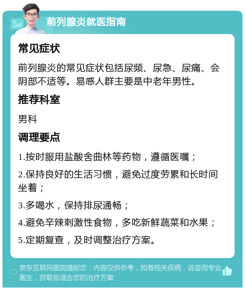 前列腺炎就医指南 常见症状 前列腺炎的常见症状包括尿频、尿急、尿痛、会阴部不适等。易感人群主要是中老年男性。 推荐科室 男科 调理要点 1.按时服用盐酸舍曲林等药物，遵循医嘱； 2.保持良好的生活习惯，避免过度劳累和长时间坐着； 3.多喝水，保持排尿通畅； 4.避免辛辣刺激性食物，多吃新鲜蔬菜和水果； 5.定期复查，及时调整治疗方案。