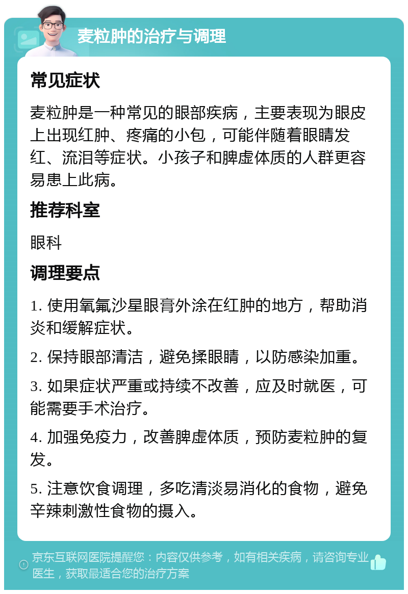 麦粒肿的治疗与调理 常见症状 麦粒肿是一种常见的眼部疾病，主要表现为眼皮上出现红肿、疼痛的小包，可能伴随着眼睛发红、流泪等症状。小孩子和脾虚体质的人群更容易患上此病。 推荐科室 眼科 调理要点 1. 使用氧氟沙星眼膏外涂在红肿的地方，帮助消炎和缓解症状。 2. 保持眼部清洁，避免揉眼睛，以防感染加重。 3. 如果症状严重或持续不改善，应及时就医，可能需要手术治疗。 4. 加强免疫力，改善脾虚体质，预防麦粒肿的复发。 5. 注意饮食调理，多吃清淡易消化的食物，避免辛辣刺激性食物的摄入。