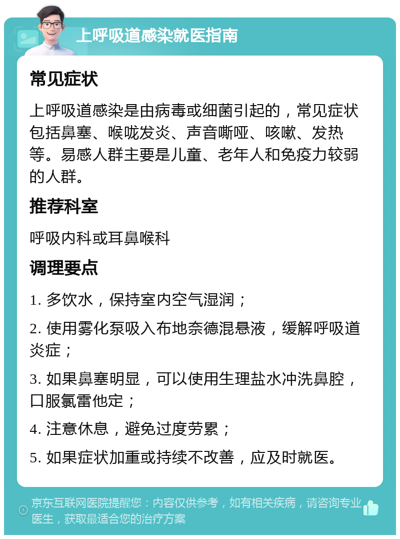 上呼吸道感染就医指南 常见症状 上呼吸道感染是由病毒或细菌引起的，常见症状包括鼻塞、喉咙发炎、声音嘶哑、咳嗽、发热等。易感人群主要是儿童、老年人和免疫力较弱的人群。 推荐科室 呼吸内科或耳鼻喉科 调理要点 1. 多饮水，保持室内空气湿润； 2. 使用雾化泵吸入布地奈德混悬液，缓解呼吸道炎症； 3. 如果鼻塞明显，可以使用生理盐水冲洗鼻腔，口服氯雷他定； 4. 注意休息，避免过度劳累； 5. 如果症状加重或持续不改善，应及时就医。