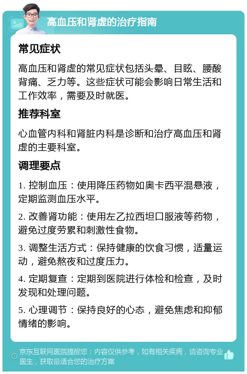 高血压和肾虚的治疗指南 常见症状 高血压和肾虚的常见症状包括头晕、目眩、腰酸背痛、乏力等。这些症状可能会影响日常生活和工作效率，需要及时就医。 推荐科室 心血管内科和肾脏内科是诊断和治疗高血压和肾虚的主要科室。 调理要点 1. 控制血压：使用降压药物如奥卡西平混悬液，定期监测血压水平。 2. 改善肾功能：使用左乙拉西坦口服液等药物，避免过度劳累和刺激性食物。 3. 调整生活方式：保持健康的饮食习惯，适量运动，避免熬夜和过度压力。 4. 定期复查：定期到医院进行体检和检查，及时发现和处理问题。 5. 心理调节：保持良好的心态，避免焦虑和抑郁情绪的影响。