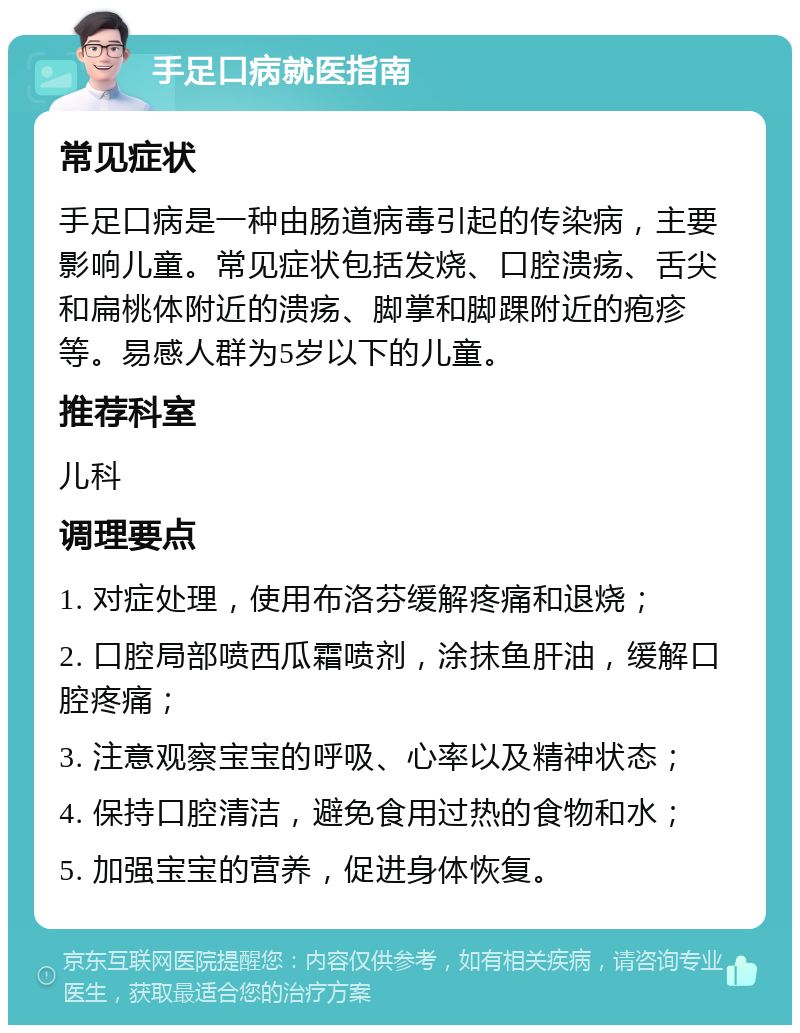 手足口病就医指南 常见症状 手足口病是一种由肠道病毒引起的传染病，主要影响儿童。常见症状包括发烧、口腔溃疡、舌尖和扁桃体附近的溃疡、脚掌和脚踝附近的疱疹等。易感人群为5岁以下的儿童。 推荐科室 儿科 调理要点 1. 对症处理，使用布洛芬缓解疼痛和退烧； 2. 口腔局部喷西瓜霜喷剂，涂抹鱼肝油，缓解口腔疼痛； 3. 注意观察宝宝的呼吸、心率以及精神状态； 4. 保持口腔清洁，避免食用过热的食物和水； 5. 加强宝宝的营养，促进身体恢复。