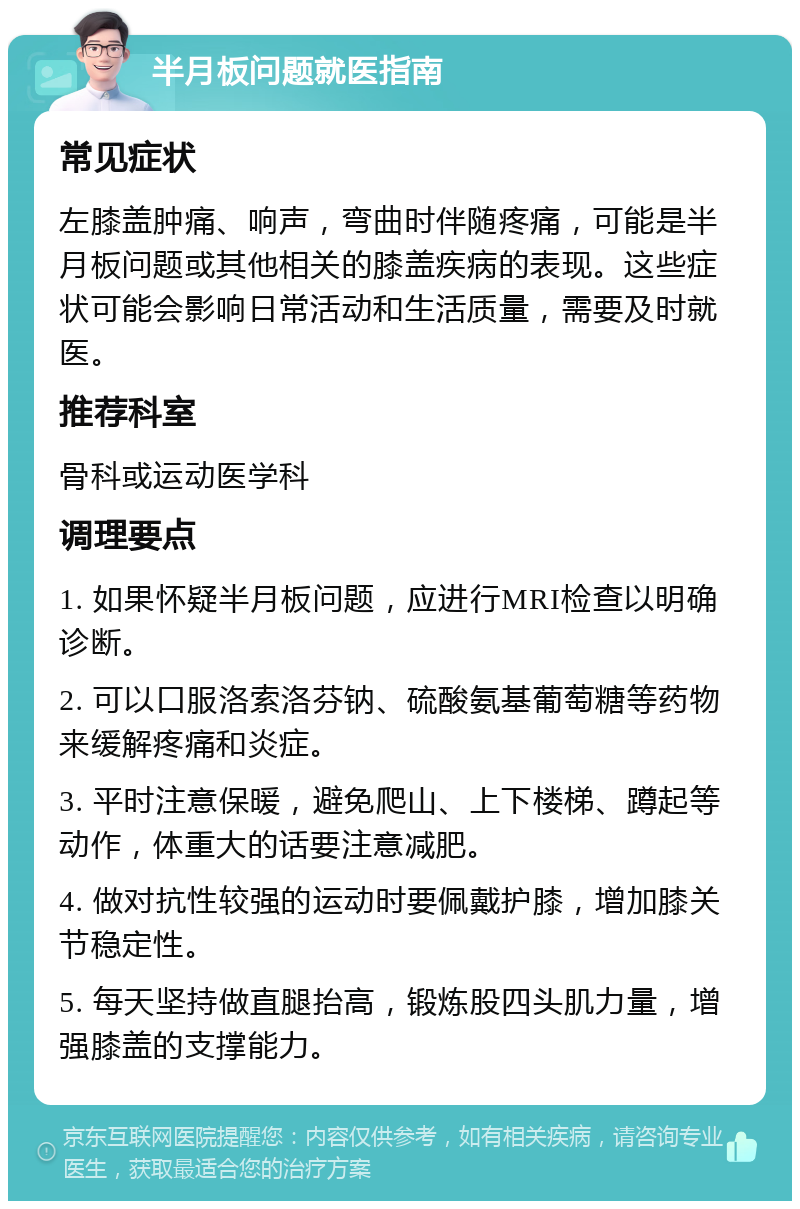 半月板问题就医指南 常见症状 左膝盖肿痛、响声，弯曲时伴随疼痛，可能是半月板问题或其他相关的膝盖疾病的表现。这些症状可能会影响日常活动和生活质量，需要及时就医。 推荐科室 骨科或运动医学科 调理要点 1. 如果怀疑半月板问题，应进行MRI检查以明确诊断。 2. 可以口服洛索洛芬钠、硫酸氨基葡萄糖等药物来缓解疼痛和炎症。 3. 平时注意保暖，避免爬山、上下楼梯、蹲起等动作，体重大的话要注意减肥。 4. 做对抗性较强的运动时要佩戴护膝，增加膝关节稳定性。 5. 每天坚持做直腿抬高，锻炼股四头肌力量，增强膝盖的支撑能力。