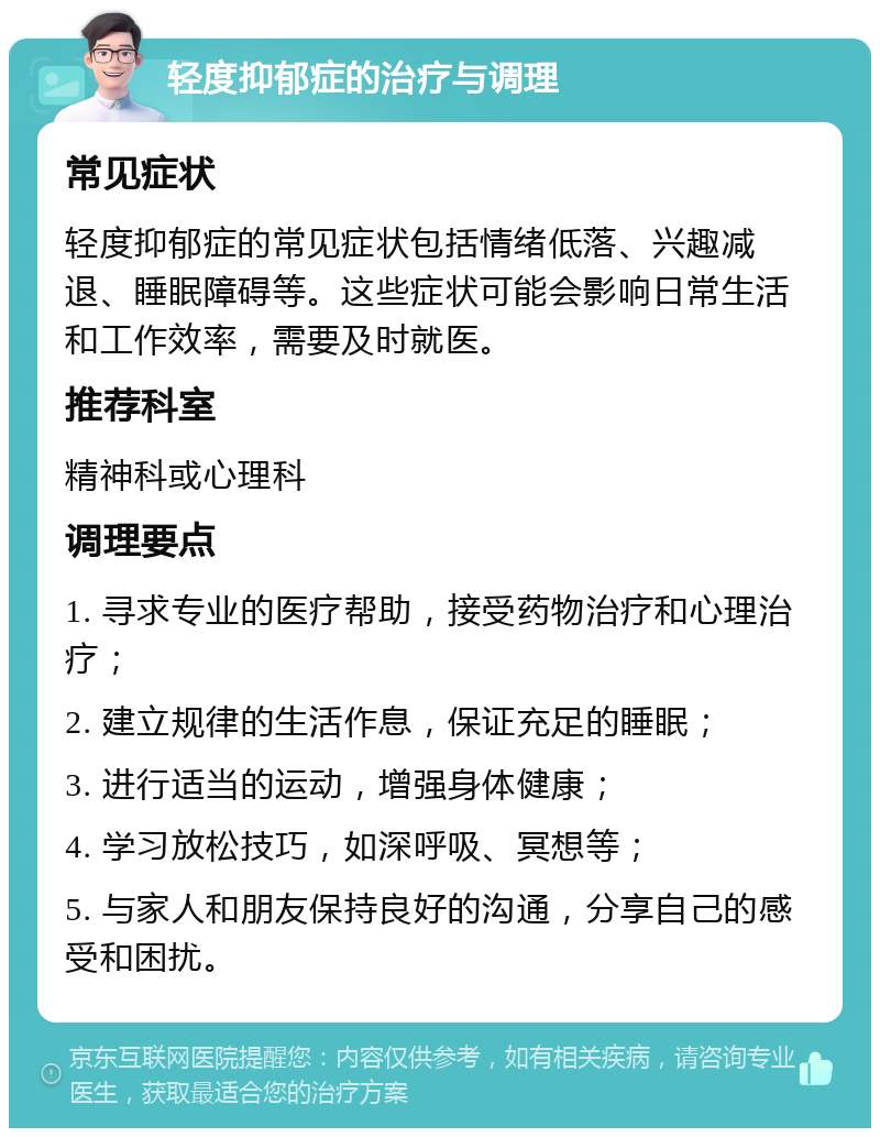 轻度抑郁症的治疗与调理 常见症状 轻度抑郁症的常见症状包括情绪低落、兴趣减退、睡眠障碍等。这些症状可能会影响日常生活和工作效率，需要及时就医。 推荐科室 精神科或心理科 调理要点 1. 寻求专业的医疗帮助，接受药物治疗和心理治疗； 2. 建立规律的生活作息，保证充足的睡眠； 3. 进行适当的运动，增强身体健康； 4. 学习放松技巧，如深呼吸、冥想等； 5. 与家人和朋友保持良好的沟通，分享自己的感受和困扰。