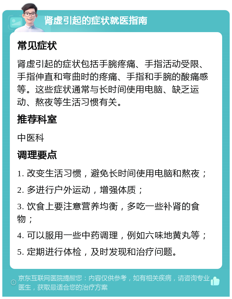 肾虚引起的症状就医指南 常见症状 肾虚引起的症状包括手腕疼痛、手指活动受限、手指伸直和弯曲时的疼痛、手指和手腕的酸痛感等。这些症状通常与长时间使用电脑、缺乏运动、熬夜等生活习惯有关。 推荐科室 中医科 调理要点 1. 改变生活习惯，避免长时间使用电脑和熬夜； 2. 多进行户外运动，增强体质； 3. 饮食上要注意营养均衡，多吃一些补肾的食物； 4. 可以服用一些中药调理，例如六味地黄丸等； 5. 定期进行体检，及时发现和治疗问题。