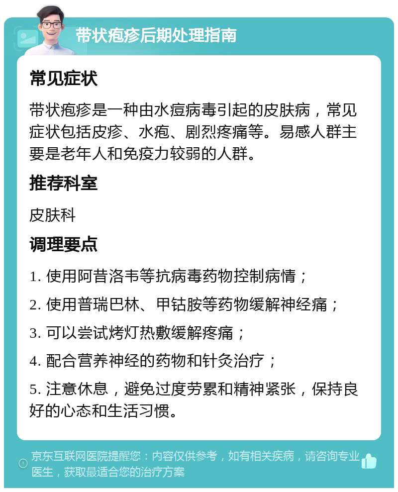 带状疱疹后期处理指南 常见症状 带状疱疹是一种由水痘病毒引起的皮肤病，常见症状包括皮疹、水疱、剧烈疼痛等。易感人群主要是老年人和免疫力较弱的人群。 推荐科室 皮肤科 调理要点 1. 使用阿昔洛韦等抗病毒药物控制病情； 2. 使用普瑞巴林、甲钴胺等药物缓解神经痛； 3. 可以尝试烤灯热敷缓解疼痛； 4. 配合营养神经的药物和针灸治疗； 5. 注意休息，避免过度劳累和精神紧张，保持良好的心态和生活习惯。