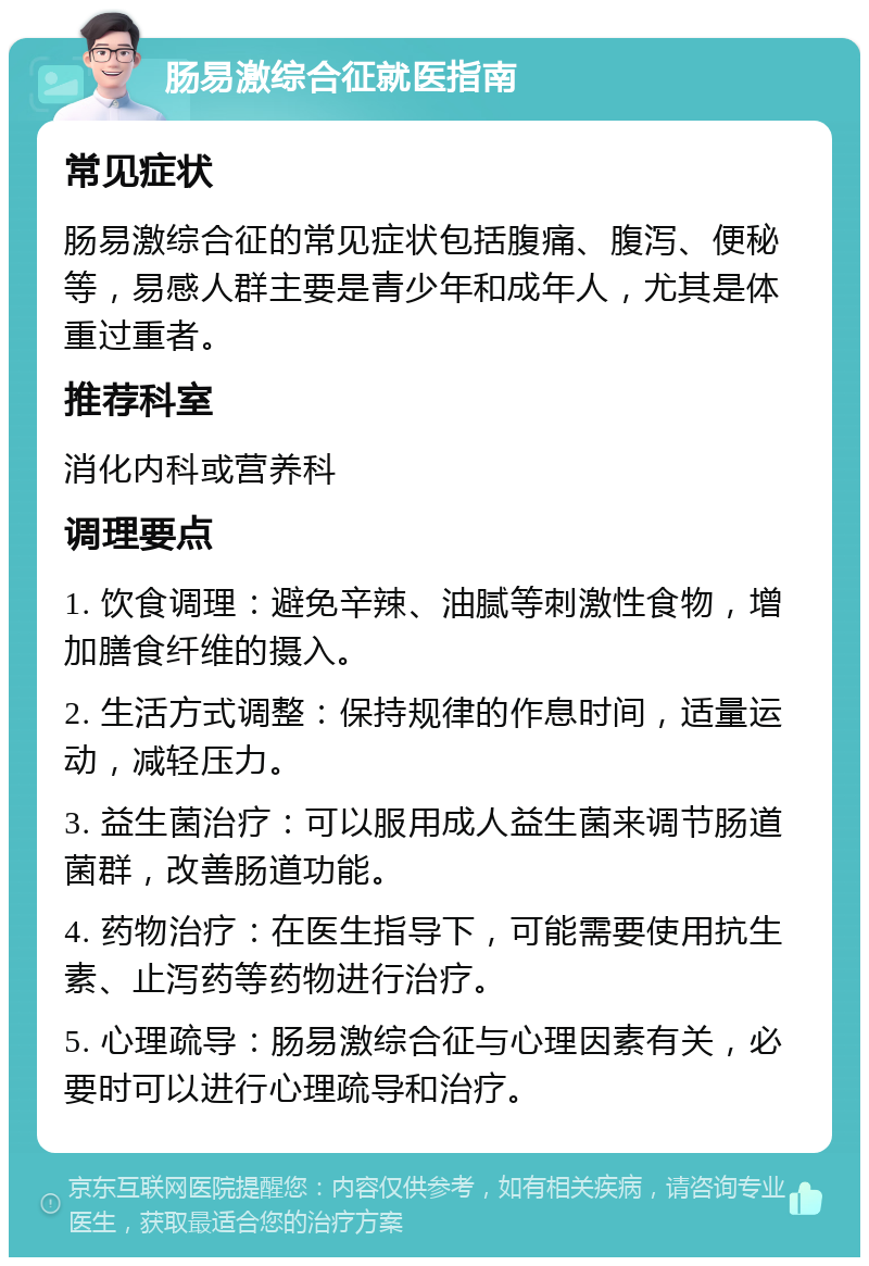 肠易激综合征就医指南 常见症状 肠易激综合征的常见症状包括腹痛、腹泻、便秘等，易感人群主要是青少年和成年人，尤其是体重过重者。 推荐科室 消化内科或营养科 调理要点 1. 饮食调理：避免辛辣、油腻等刺激性食物，增加膳食纤维的摄入。 2. 生活方式调整：保持规律的作息时间，适量运动，减轻压力。 3. 益生菌治疗：可以服用成人益生菌来调节肠道菌群，改善肠道功能。 4. 药物治疗：在医生指导下，可能需要使用抗生素、止泻药等药物进行治疗。 5. 心理疏导：肠易激综合征与心理因素有关，必要时可以进行心理疏导和治疗。