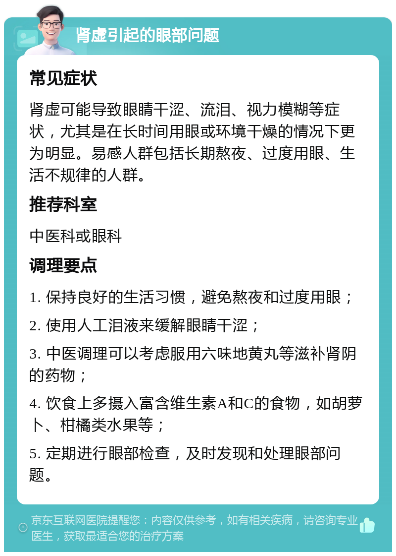 肾虚引起的眼部问题 常见症状 肾虚可能导致眼睛干涩、流泪、视力模糊等症状，尤其是在长时间用眼或环境干燥的情况下更为明显。易感人群包括长期熬夜、过度用眼、生活不规律的人群。 推荐科室 中医科或眼科 调理要点 1. 保持良好的生活习惯，避免熬夜和过度用眼； 2. 使用人工泪液来缓解眼睛干涩； 3. 中医调理可以考虑服用六味地黄丸等滋补肾阴的药物； 4. 饮食上多摄入富含维生素A和C的食物，如胡萝卜、柑橘类水果等； 5. 定期进行眼部检查，及时发现和处理眼部问题。