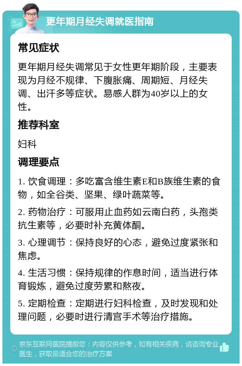 更年期月经失调就医指南 常见症状 更年期月经失调常见于女性更年期阶段，主要表现为月经不规律、下腹胀痛、周期短、月经失调、出汗多等症状。易感人群为40岁以上的女性。 推荐科室 妇科 调理要点 1. 饮食调理：多吃富含维生素E和B族维生素的食物，如全谷类、坚果、绿叶蔬菜等。 2. 药物治疗：可服用止血药如云南白药，头孢类抗生素等，必要时补充黄体酮。 3. 心理调节：保持良好的心态，避免过度紧张和焦虑。 4. 生活习惯：保持规律的作息时间，适当进行体育锻炼，避免过度劳累和熬夜。 5. 定期检查：定期进行妇科检查，及时发现和处理问题，必要时进行清宫手术等治疗措施。