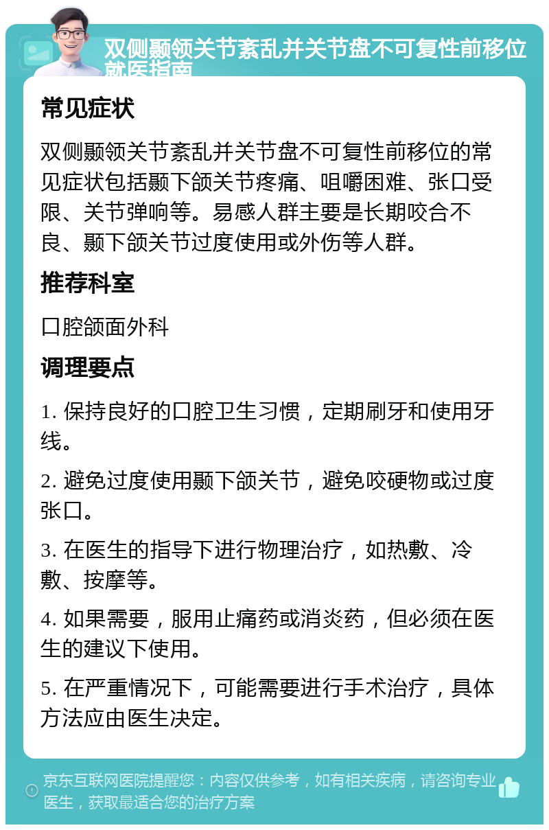 双侧颞领关节紊乱并关节盘不可复性前移位就医指南 常见症状 双侧颞领关节紊乱并关节盘不可复性前移位的常见症状包括颞下颌关节疼痛、咀嚼困难、张口受限、关节弹响等。易感人群主要是长期咬合不良、颞下颌关节过度使用或外伤等人群。 推荐科室 口腔颌面外科 调理要点 1. 保持良好的口腔卫生习惯，定期刷牙和使用牙线。 2. 避免过度使用颞下颌关节，避免咬硬物或过度张口。 3. 在医生的指导下进行物理治疗，如热敷、冷敷、按摩等。 4. 如果需要，服用止痛药或消炎药，但必须在医生的建议下使用。 5. 在严重情况下，可能需要进行手术治疗，具体方法应由医生决定。