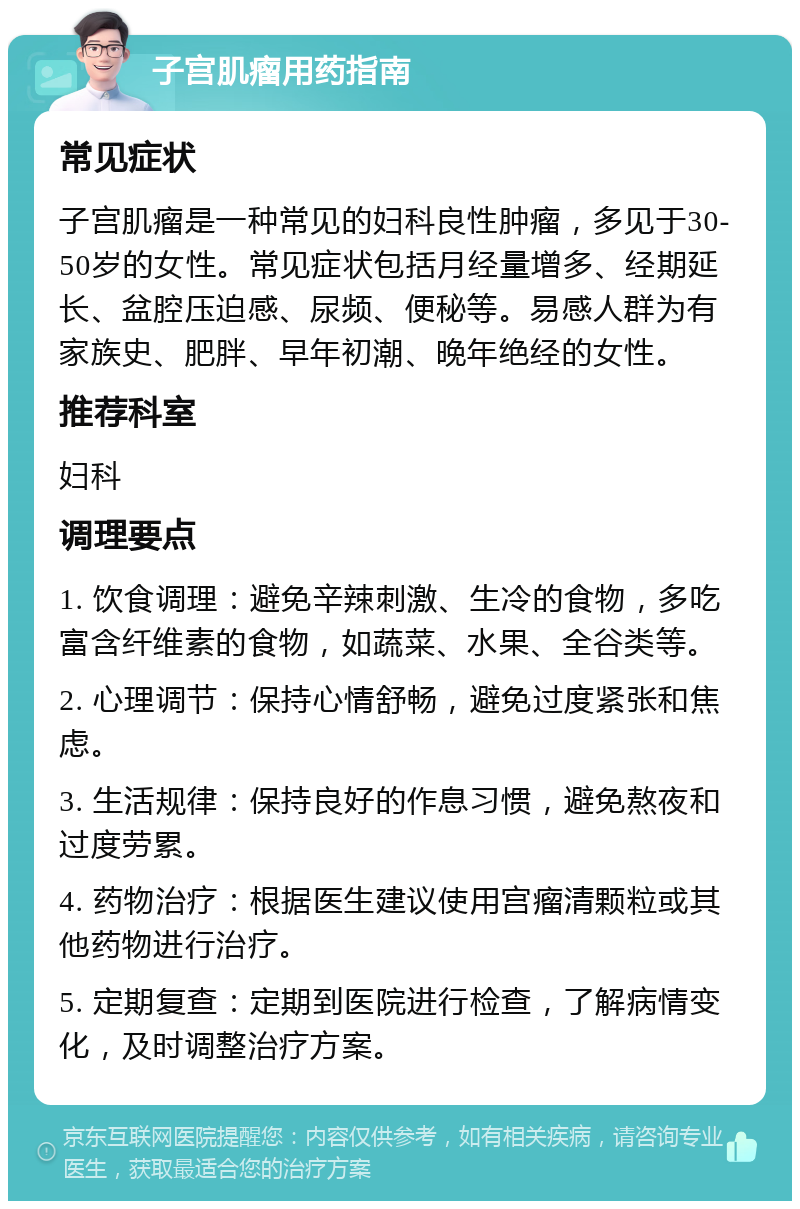 子宫肌瘤用药指南 常见症状 子宫肌瘤是一种常见的妇科良性肿瘤，多见于30-50岁的女性。常见症状包括月经量增多、经期延长、盆腔压迫感、尿频、便秘等。易感人群为有家族史、肥胖、早年初潮、晚年绝经的女性。 推荐科室 妇科 调理要点 1. 饮食调理：避免辛辣刺激、生冷的食物，多吃富含纤维素的食物，如蔬菜、水果、全谷类等。 2. 心理调节：保持心情舒畅，避免过度紧张和焦虑。 3. 生活规律：保持良好的作息习惯，避免熬夜和过度劳累。 4. 药物治疗：根据医生建议使用宫瘤清颗粒或其他药物进行治疗。 5. 定期复查：定期到医院进行检查，了解病情变化，及时调整治疗方案。