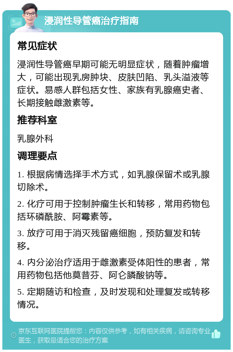 浸润性导管癌治疗指南 常见症状 浸润性导管癌早期可能无明显症状，随着肿瘤增大，可能出现乳房肿块、皮肤凹陷、乳头溢液等症状。易感人群包括女性、家族有乳腺癌史者、长期接触雌激素等。 推荐科室 乳腺外科 调理要点 1. 根据病情选择手术方式，如乳腺保留术或乳腺切除术。 2. 化疗可用于控制肿瘤生长和转移，常用药物包括环磷酰胺、阿霉素等。 3. 放疗可用于消灭残留癌细胞，预防复发和转移。 4. 内分泌治疗适用于雌激素受体阳性的患者，常用药物包括他莫昔芬、阿仑膦酸钠等。 5. 定期随访和检查，及时发现和处理复发或转移情况。