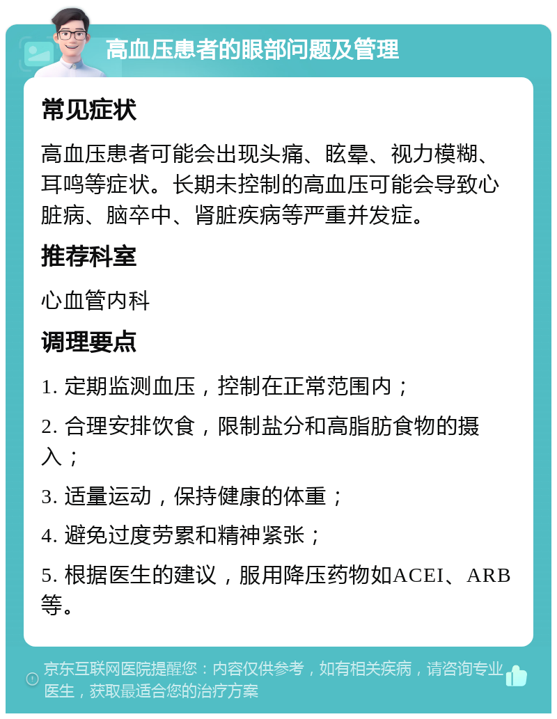 高血压患者的眼部问题及管理 常见症状 高血压患者可能会出现头痛、眩晕、视力模糊、耳鸣等症状。长期未控制的高血压可能会导致心脏病、脑卒中、肾脏疾病等严重并发症。 推荐科室 心血管内科 调理要点 1. 定期监测血压，控制在正常范围内； 2. 合理安排饮食，限制盐分和高脂肪食物的摄入； 3. 适量运动，保持健康的体重； 4. 避免过度劳累和精神紧张； 5. 根据医生的建议，服用降压药物如ACEI、ARB等。