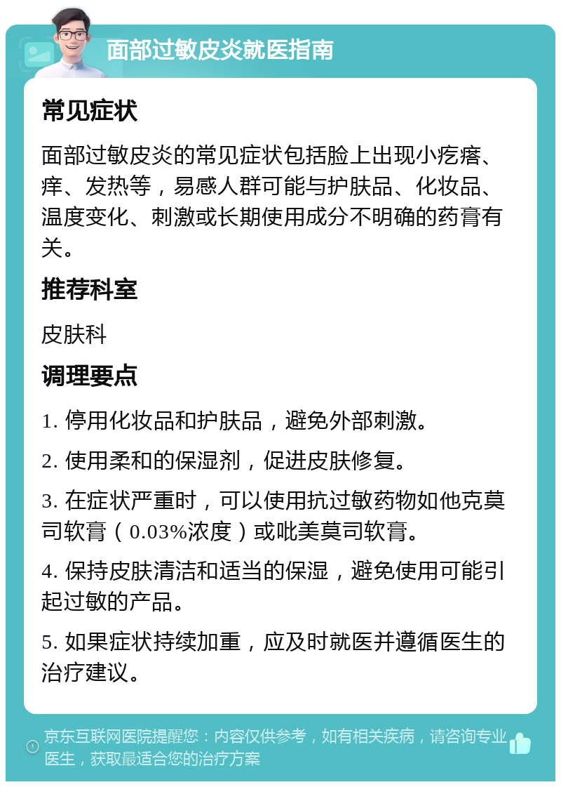 面部过敏皮炎就医指南 常见症状 面部过敏皮炎的常见症状包括脸上出现小疙瘩、痒、发热等，易感人群可能与护肤品、化妆品、温度变化、刺激或长期使用成分不明确的药膏有关。 推荐科室 皮肤科 调理要点 1. 停用化妆品和护肤品，避免外部刺激。 2. 使用柔和的保湿剂，促进皮肤修复。 3. 在症状严重时，可以使用抗过敏药物如他克莫司软膏（0.03%浓度）或吡美莫司软膏。 4. 保持皮肤清洁和适当的保湿，避免使用可能引起过敏的产品。 5. 如果症状持续加重，应及时就医并遵循医生的治疗建议。