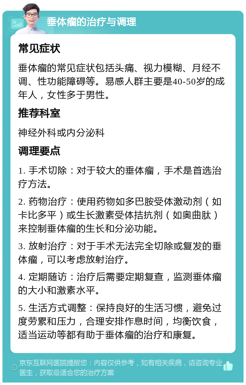 垂体瘤的治疗与调理 常见症状 垂体瘤的常见症状包括头痛、视力模糊、月经不调、性功能障碍等。易感人群主要是40-50岁的成年人，女性多于男性。 推荐科室 神经外科或内分泌科 调理要点 1. 手术切除：对于较大的垂体瘤，手术是首选治疗方法。 2. 药物治疗：使用药物如多巴胺受体激动剂（如卡比多平）或生长激素受体拮抗剂（如奥曲肽）来控制垂体瘤的生长和分泌功能。 3. 放射治疗：对于手术无法完全切除或复发的垂体瘤，可以考虑放射治疗。 4. 定期随访：治疗后需要定期复查，监测垂体瘤的大小和激素水平。 5. 生活方式调整：保持良好的生活习惯，避免过度劳累和压力，合理安排作息时间，均衡饮食，适当运动等都有助于垂体瘤的治疗和康复。