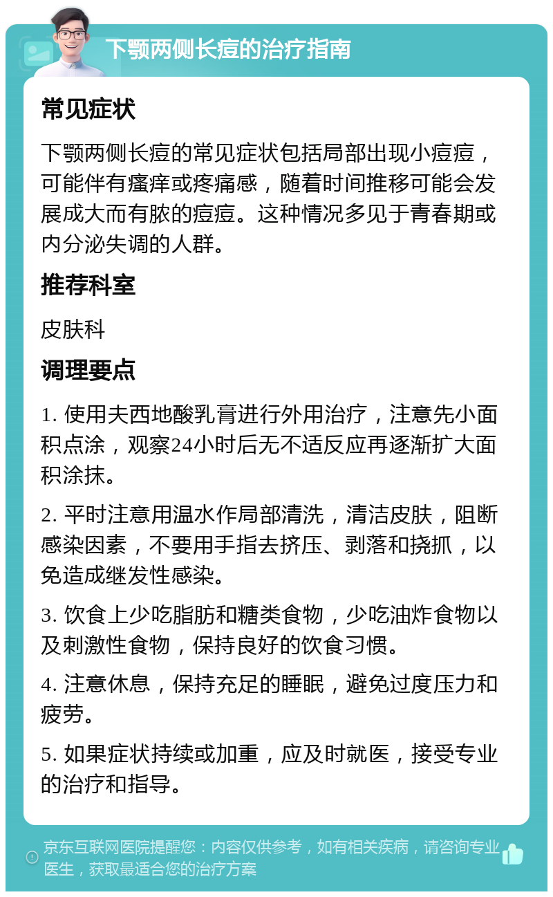 下颚两侧长痘的治疗指南 常见症状 下颚两侧长痘的常见症状包括局部出现小痘痘，可能伴有瘙痒或疼痛感，随着时间推移可能会发展成大而有脓的痘痘。这种情况多见于青春期或内分泌失调的人群。 推荐科室 皮肤科 调理要点 1. 使用夫西地酸乳膏进行外用治疗，注意先小面积点涂，观察24小时后无不适反应再逐渐扩大面积涂抹。 2. 平时注意用温水作局部清洗，清洁皮肤，阻断感染因素，不要用手指去挤压、剥落和挠抓，以免造成继发性感染。 3. 饮食上少吃脂肪和糖类食物，少吃油炸食物以及刺激性食物，保持良好的饮食习惯。 4. 注意休息，保持充足的睡眠，避免过度压力和疲劳。 5. 如果症状持续或加重，应及时就医，接受专业的治疗和指导。